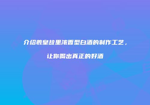 介绍羲皇故里浓香型白酒的制作工艺，让你喝出真正的好酒