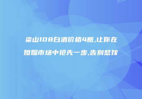 梁山108白酒价格4瓶,让你在婚姻市场中抢先一步,告别愁嫁