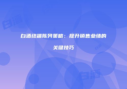 白酒终端陈列策略：提升销售业绩的关键技巧