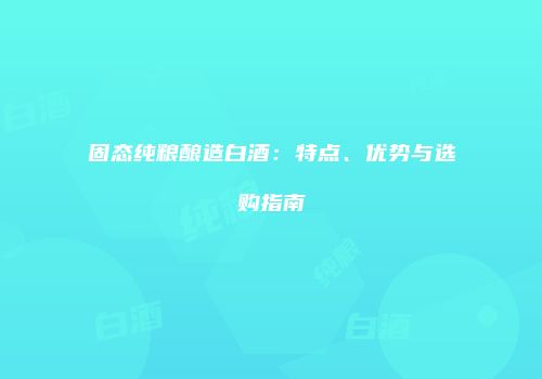 固态纯粮酿造白酒：特点、优势与选购指南