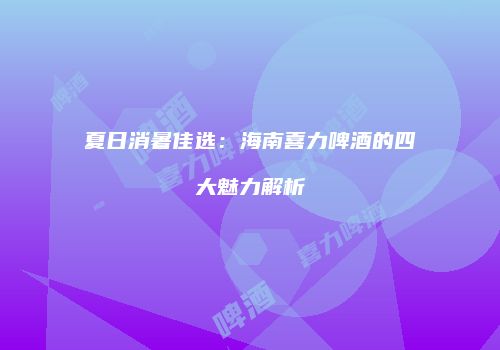 夏日消暑佳选：海南喜力啤酒的四大魅力解析