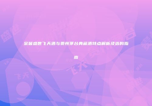宗酱盛世飞天酒与贵州茅台典藏酒特点解析及选购指南