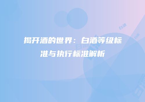 揭开酒的世界：白酒等级标准与执行标准解析