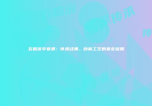 五粮液华宴酒：传承经典，创新工艺的宴会佳酿