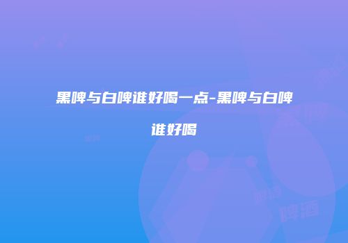 黑啤与白啤谁好喝一点-黑啤与白啤谁好喝