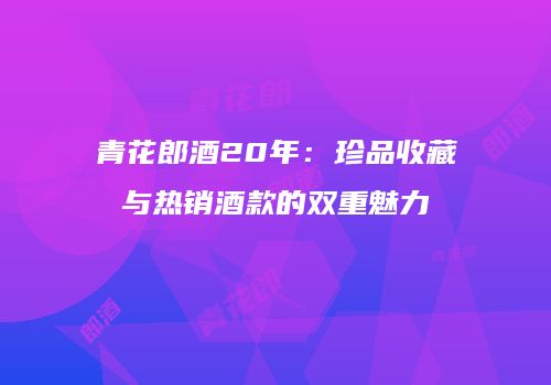 青花郎酒20年：珍品收藏与热销酒款的双重魅力