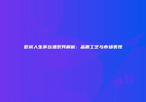 匠诚人生茅台酒系列解析：品质工艺与市场表现