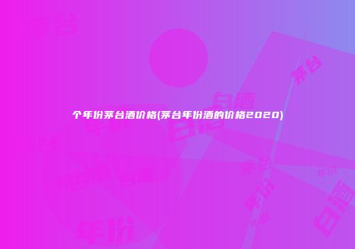 个年份茅台酒价格(茅台年份酒的价格2020)