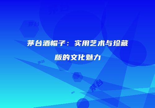 茅台酒帽子：实用艺术与珍藏版的文化魅力