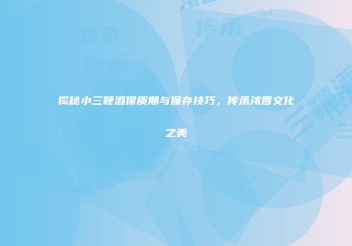揭秘小三鞭酒保质期与保存技巧，传承浓香文化之美