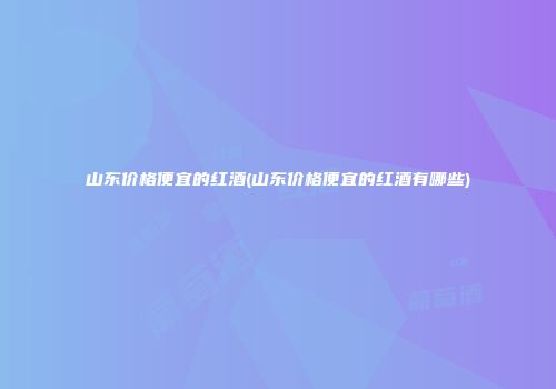 山东价格便宜的红酒(山东价格便宜的红酒有哪些)