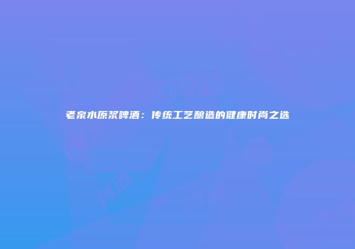 老泉水原浆啤酒：传统工艺酿造的健康时尚之选