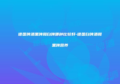 德国啤酒黑啤和白啤哪种比较好-德国白啤酒和黑啤营养