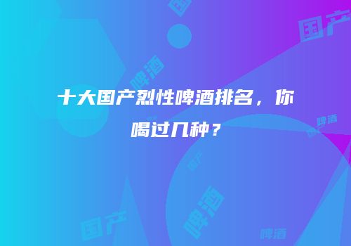 十大国产烈性啤酒排名，你喝过几种？