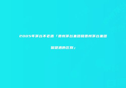 2005年茅台不老酒「贵州茅台集团和贵州茅台集团保健酒的区别」