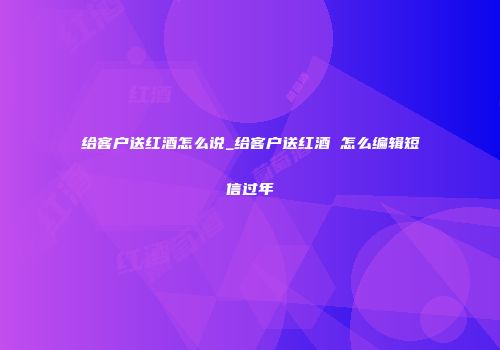 给客户送红酒怎么说_给客户送红酒 怎么编辑短信过年