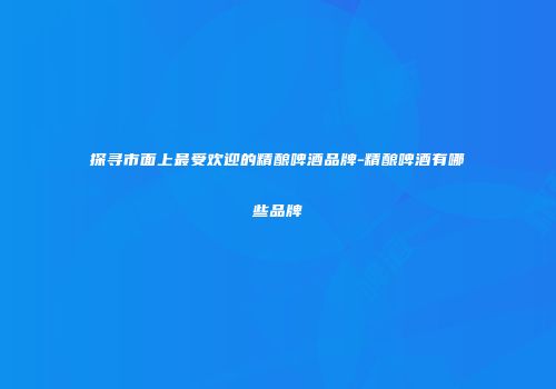 探寻市面上最受欢迎的精酿啤酒品牌-精酿啤酒有哪些品牌