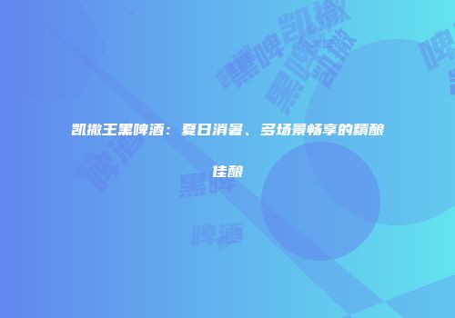 凯撒王黑啤酒：夏日消暑、多场景畅享的精酿佳酿