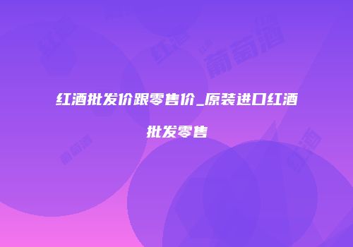 红酒批发价跟零售价_原装进口红酒批发零售