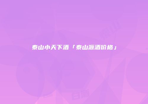 泰山小天下酒「泰山源酒价格」
