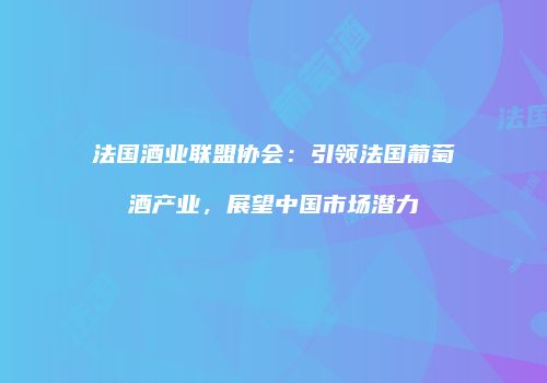 法国酒业联盟协会：引领法国葡萄酒产业，展望中国市场潜力