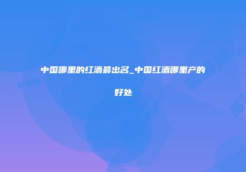 中国哪里的红酒最出名_中国红酒哪里产的好处