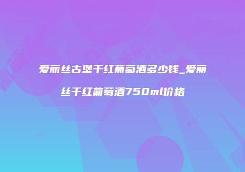 爱丽丝古堡干红葡萄酒多少钱_爱丽丝干红葡萄酒750ml价格