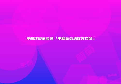 王朝传说葡萄酒「王朝葡萄酒官方网站」