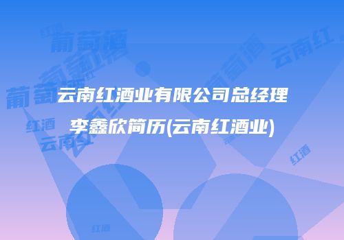 云南红酒业有限公司总经理李鑫欣简历(云南红酒业)