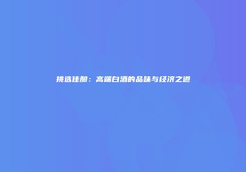 挑选佳酿：高端白酒的品味与经济之道