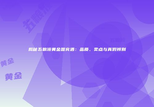 揭秘五粮液黄金国宾酒：品质、卖点与真假辨别