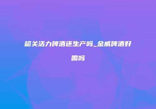 韶关活力啤酒还生产吗_金威啤酒好喝吗