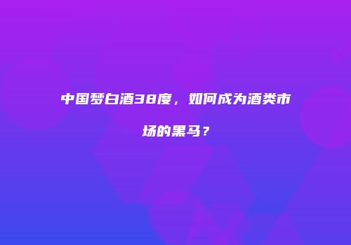 中国梦白酒38度，如何成为酒类市场的黑马？