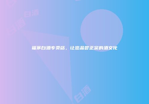 福茅白酒专卖店，让您品尝正宗的酒文化
