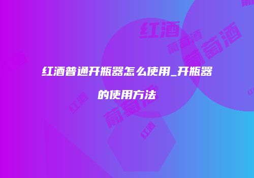 红酒普通开瓶器怎么使用_开瓶器的使用方法