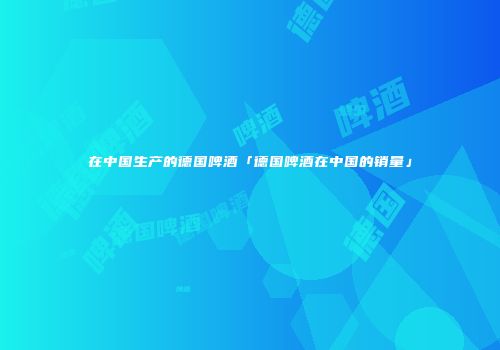 在中国生产的德国啤酒「德国啤酒在中国的销量」
