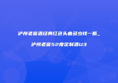 泸州老窖酒经典红色头曲多少钱一瓶_泸州老窖52度定制酒U3
