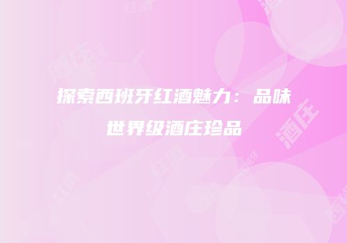 探索西班牙红酒魅力：品味世界级酒庄珍品