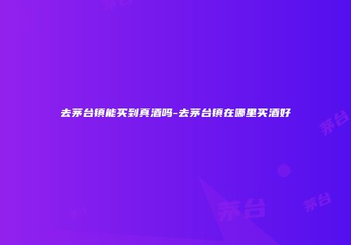 去茅台镇能买到真酒吗-去茅台镇在哪里买酒好