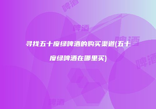 寻找五十度绿啤酒的购买渠道(五十度绿啤酒在哪里买)