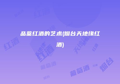 品鉴红酒的艺术(烟台天地缘红酒)