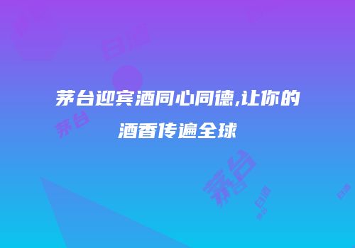 茅台迎宾酒同心同德,让你的酒香传遍全球