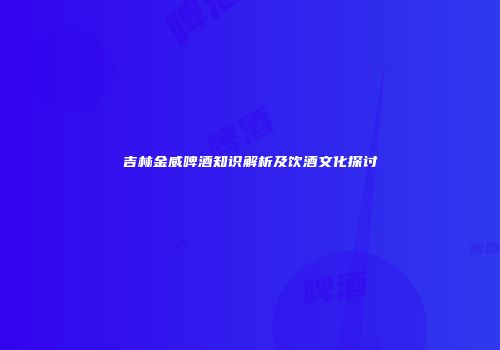 吉林金威啤酒知识解析及饮酒文化探讨