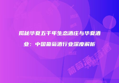 揭秘华夏五千年生态酒庄与华夏酒业：中国葡萄酒行业深度解析