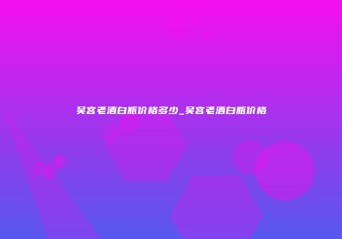 吴宫老酒白瓶价格多少_吴宫老酒白瓶价格