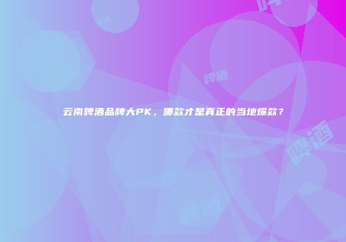 云南啤酒品牌大PK，哪款才是真正的当地爆款？