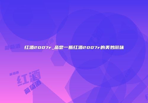 红酒2007r_品尝一瓶红酒2007r的美妙滋味