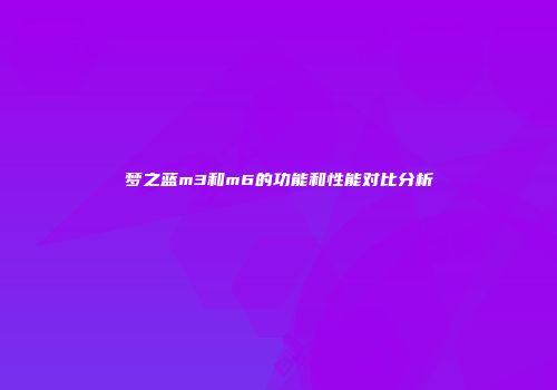 梦之蓝m3和m6的功能和性能对比分析
