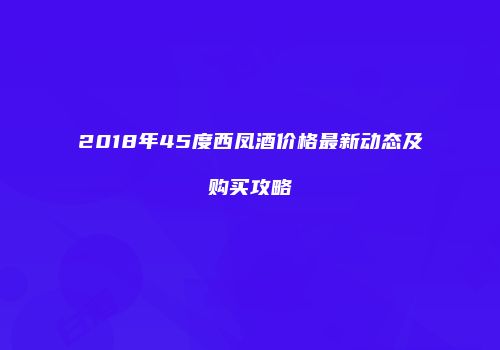 2018年45度西凤酒价格最新动态及购买攻略