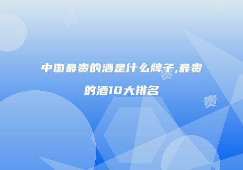 中国最贵的酒是什么牌子,最贵的酒10大排名
